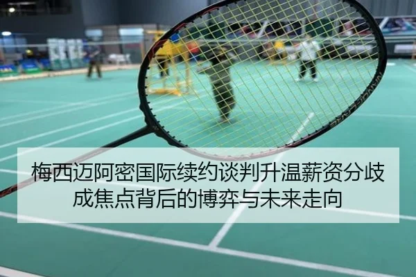 梅西迈阿密国际续约谈判升温薪资分歧成焦点背后的博弈与未来走向